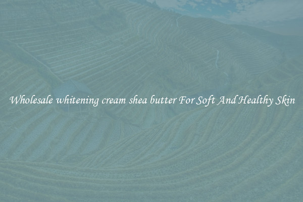 Wholesale whitening cream shea butter For Soft And Healthy Skin