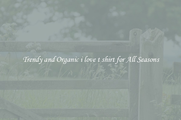 Trendy and Organic i love t shirt for All Seasons