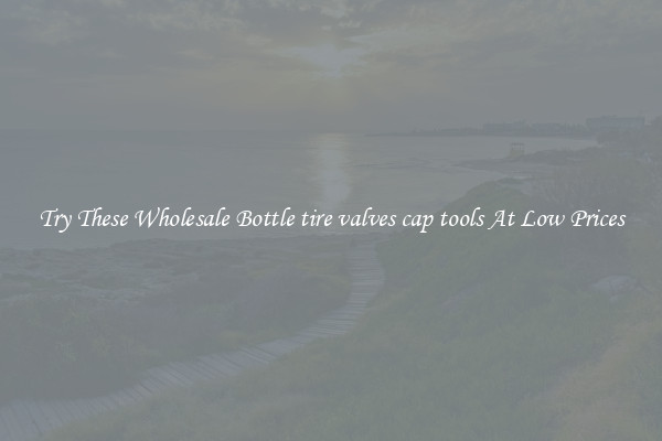 Try These Wholesale Bottle tire valves cap tools At Low Prices