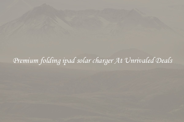 Premium folding ipad solar charger At Unrivaled Deals
