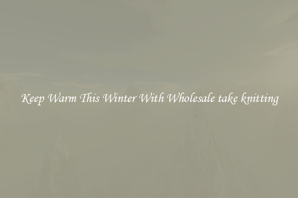 Keep Warm This Winter With Wholesale take knitting